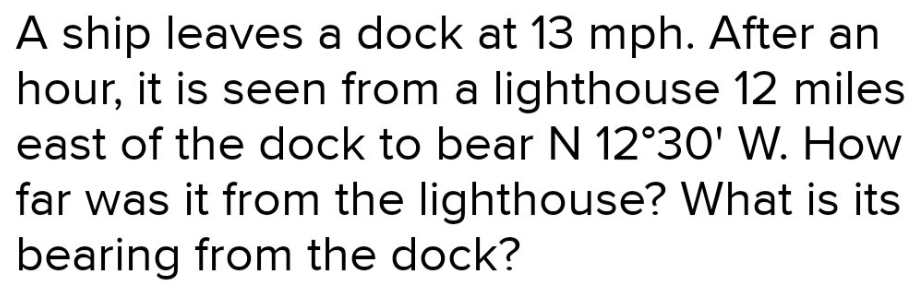 A ship leaves a dock at 13 mph. After an
hour, it is seen from a lighthouse 12 miles
east of the dock to bear N 12°30' W. How
far was it from the lighthouse? What is its
bearing from the dock?
