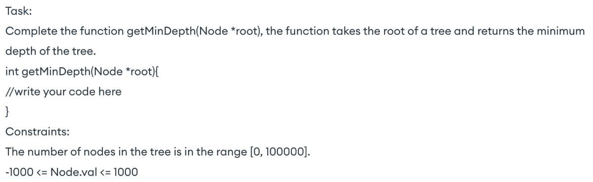 Task:
Complete the function getMinDepth (Node *root), the function takes the root of a tree and returns the minimum
depth of the tree.
int getMinDepth(Node *root){
//write your code here
}
Constraints:
The number of nodes in the tree is in the range [0, 100000].
-1000 <= Node.val <= 1000