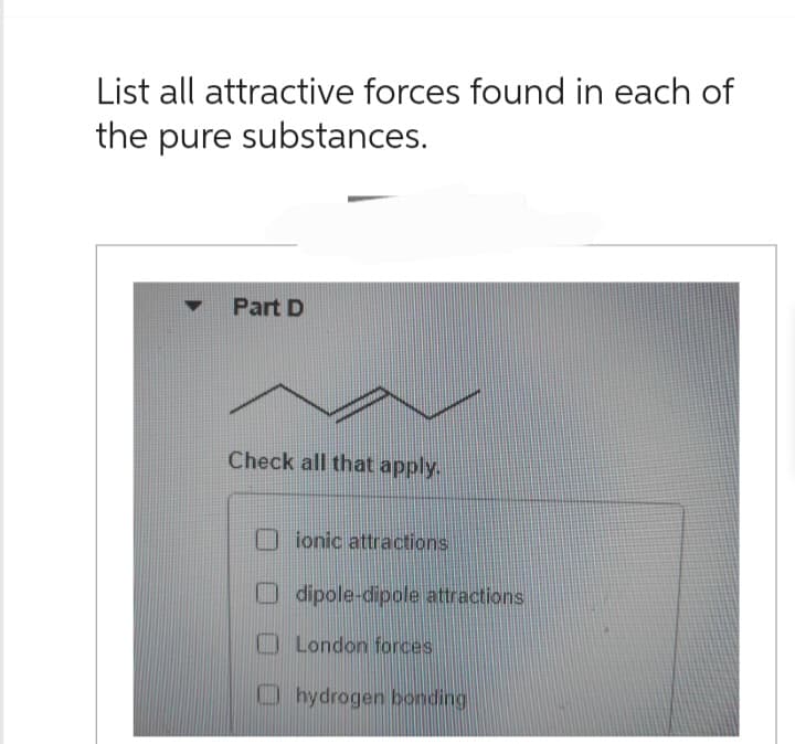 List all attractive forces found in each of
the pure substances.
▼ Part D
Check all that apply.
ionic attractions
dipole-dipole attractions
London forces
hydrogen bonding