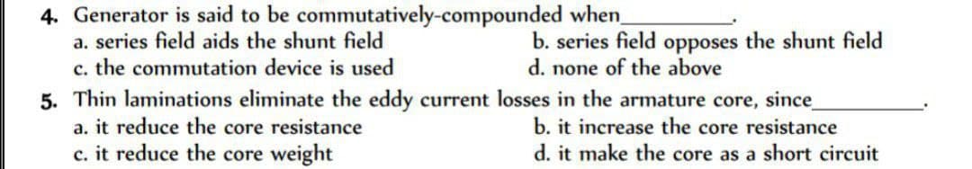 4. Generator is said to be
a. series field aids the shunt field
c. the commutation device is used
commutatively-compounded
when_
b. series field opposes the shunt field
d. none of the above
5. Thin laminations eliminate the eddy current losses in the armature core, since_
a. it reduce the core resistance
b. it increase the core resistance
c. it reduce the core weight
d. it make the core as a short circuit