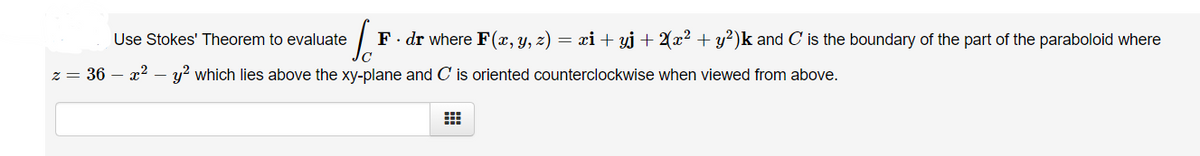 Use Stokes' Theorem to evaluate
F. dr where F(x, y, z) = xi + yj + 2(x² + y²)k and C' is the boundary of the part of the paraboloid where
z = 36 – x2 – y? which lies above the xy-plane and C is oriented counterclockwise when viewed from above.
