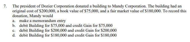 7. The president of Dozier Corporation donated a building to Mandy Corporation. The building had an
original cost of $200,000, a book value of $75,000, and a fair market value of $180,000. To record this
donation, Mandy would
a. make a memorandum entry
b. debit Building for $75,000 and credit Gain for $75,000
c. debit Building for $200,000 and credit Gain for $200,000
d. debit Building for $180,000 and credit Gain for $180,000
