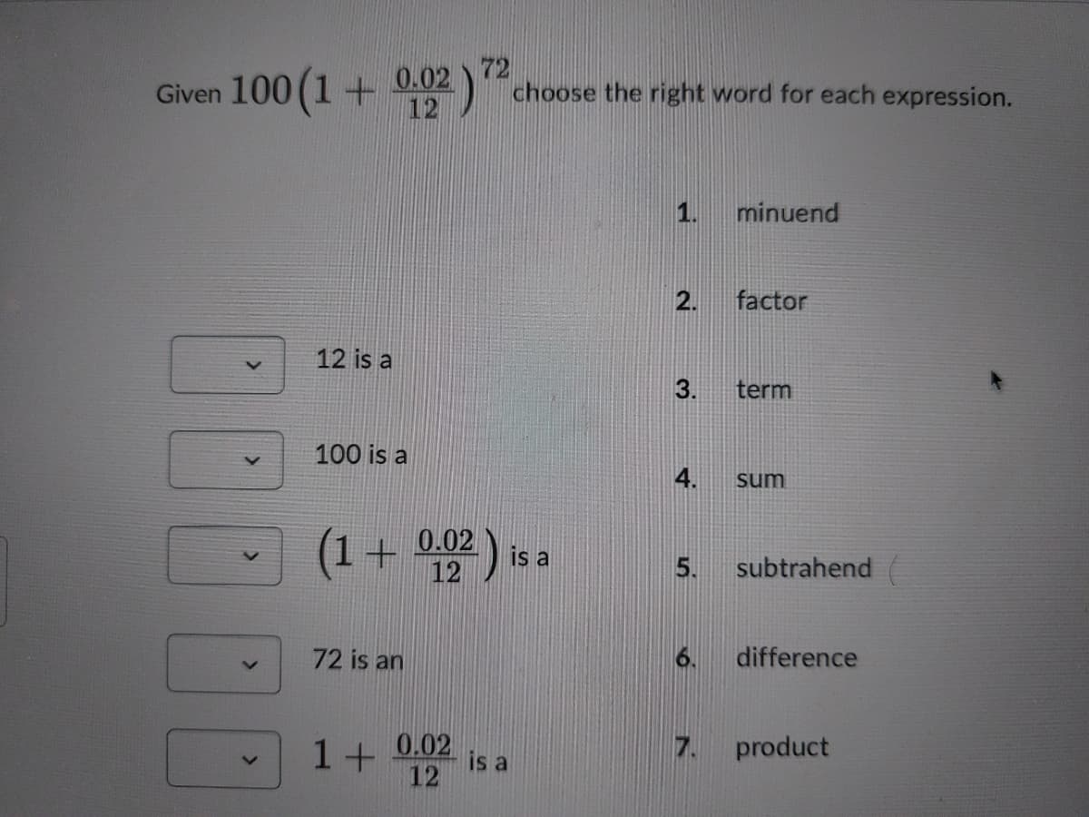 Given 100 (1 +
0.02
12
72
choose the right word for each expression.
1.
minuend
2.
factor
12 is a
3.
term
100 is a
sum
(1+
0.02 is a
12
5.
subtrahend
72 is an
6.
difference
1+
0.02
is a
12
7. product
