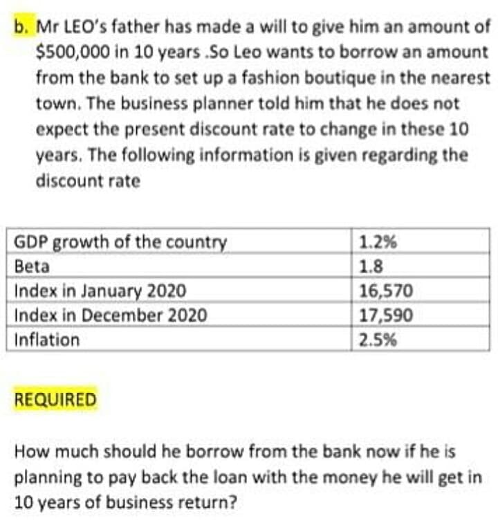 b. Mr LEO's father has made a will to give him an amount of
$500,000 in 10 years .So Leo wants to borrow an amount
from the bank to set up a fashion boutique in the nearest
town. The business planner told him that he does not
expect the present discount rate to change in these 10
years. The following information is given regarding the
discount rate
GDP growth of the country
Beta
Index in January 2020
Index in December 2020
Inflation
1.2%
1.8
16,570
17,590
2.5%
REQUIRED
How much should he borrow from the bank now if he is
planning to pay back the loan with the money he will get in
10 years of business return?
