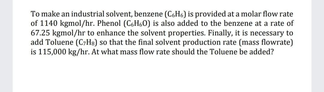 To make an industrial solvent, benzene (C6H6) is provided at a molar flow rate
of 1140 kgmol/hr. Phenol (C6H6O) is also added to the benzene at a rate of
67.25 kgmol/hr to enhance the solvent properties. Finally, it is necessary to
add Toluene (CH8) so that the final solvent production rate (mass flowrate)
is 115,000 kg/hr. At what mass flow rate should the Toluene be added?
