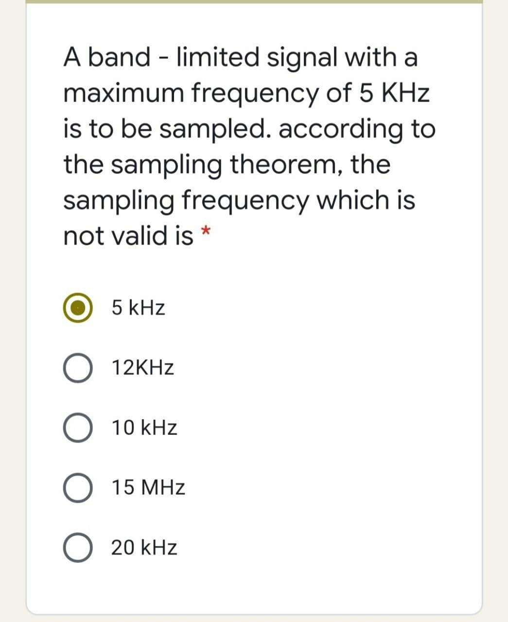 A band - limited signal with a
maximum frequency of 5 KHz
is to be sampled. according to
the sampling theorem, the
sampling frequency which is
not valid is *
5 kHz
12KHZ
10 kHz
O 15 MHz
O 20 kHz
