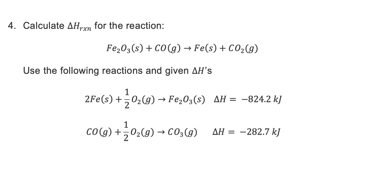 4. Calculate AHrxn for the reaction:
Fe₂O3(s) + CO(g) → Fe(s) + CO₂(g)
Use the following reactions and given AH's
1
2Fe(s) + O₂(g) → Fe₂O3(s) AH = -824.2 kJ
2
1
CO(g) + O₂(g) → CO3(g) AH = –282.7 kJ