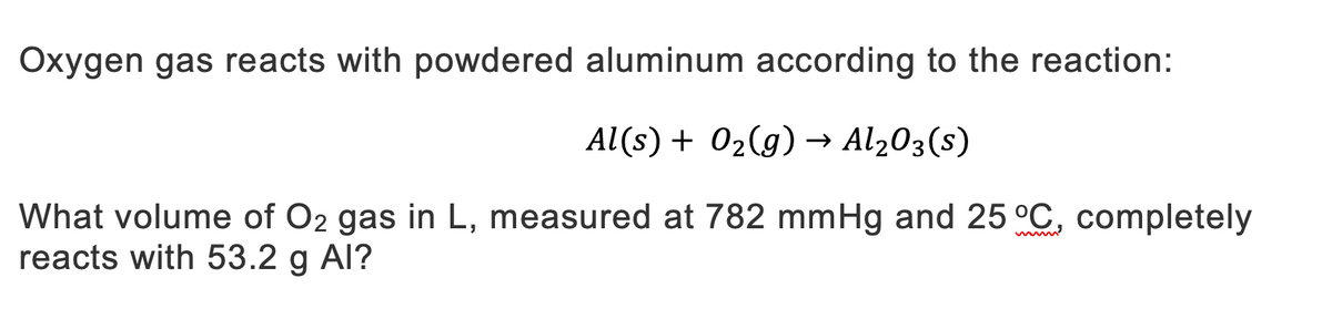 Oxygen gas reacts with powdered aluminum according to the reaction:
Al(s) + O₂(g) → Al₂O3(s)
What volume of O2 gas in L, measured at 782 mmHg and 25 °C, completely
reacts with 53.2 g Al?