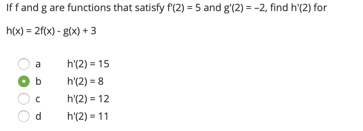 If f and g are functions that satisfy f'(2) = 5 and g'(2) = -2, find h'(2) for
h(x) = 2f(x) - g(x) + 3
a
b
с
d
h'(2) = 15
h'(2) = 8
h'(2) = 12
h'(2) = 11