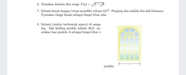 6. Temukan domain dan range F(p) = 2 - Vp
7. Sebuah kotak dengan tutup memiliki volume 8ft. Panjang alas adalah dua kali lebarnya.
Nyatakan tinggi kotak sebagai fungsi lebar alas.
8. Sebuah jendela berbentuk seperti di samp-
ing. Jika keliling jendela adalah 30ft, ny-
atakan luas jendela A sebagai fungsi lebar r
jendela.
