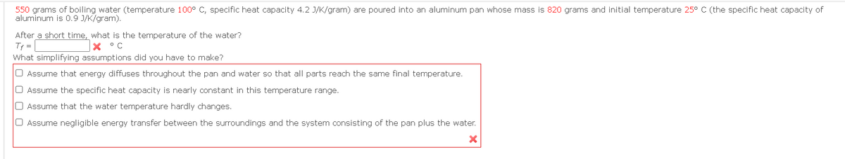 550 grams of boiling water (temperature 100° C, specific heat capacity 4.2 J/K/gram) are poured into an aluminum pan whose mass is 820 grams and initial temperature 25° C (the specific heat capacity of
aluminum is 0.9 J/K/gram).
After a short time, what is the temperature of the water?
Tf =
X °C
What simplifying assumptions did you have to make?
Assume that energy diffuses throughout the pan and water so that all parts reach the same final temperature.
O Assume the specific heat capacity is nearly constant in this temperature range.
O Assume that the water temperature hardly changes.
Assume negligible energy transfer between the surroundings and the system consisting of the pan plus the water.