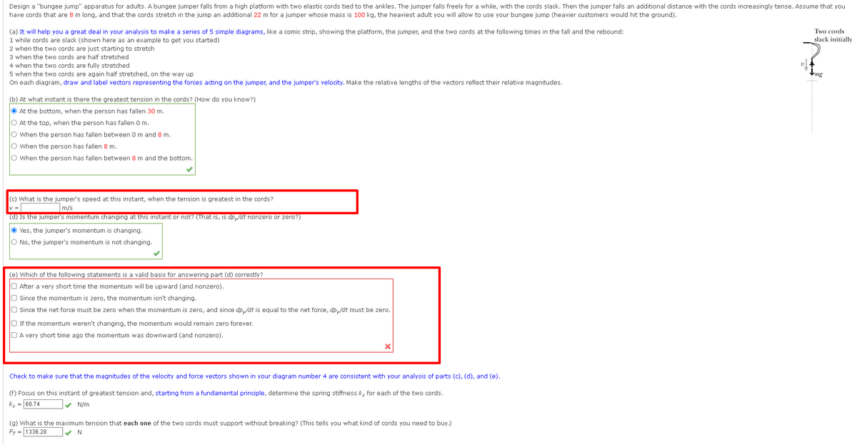 Design a "bungee jump" apparatus for adults. A bungee jumper falls from a high platform with two elastic cords tied to the ankles. The jumper falls freely for a while, with the cords slack. Then the jumper falls an additional distance with the cords increasingly tense. Assume that you
have cords that are 8 m long, and that the cords stretch in the jump an additional 22 m for a jumper whose mass is 100 kg, the heaviest adult you will allow to use your bungee jump (heavier customers would hit the ground).
(a) It will help you a great deal in your analysis to make a series of 5 simple diagrams, like comic strip, showing the platform, the jumper, and the two cords at the following times in the fall and the rebound:
1 while cords are slack (shown here as an example to get you started)
2 when the two cords are just starting to stretch
3 when the two cords are half stretched
4 when the two cords are fully stretched
5 when the two cords are again half stretched, on the way up
On each diagram, draw and label vectors representing the forces acting on the jumper, and the jumper's velocity. Make the relative lengths of the vectors reflect their relative magnitudes.
(b) At what instant is there the greatest tension in the cords? (How do you know?)
At the bottom, when the person has fallen 30 m.
O At the top, when the person has fallen 0 m.
O When the person has fallen between 0 m and 8 m.
O When the person has fallen 8 m.
O When the person has fallen between 8 m and the bottom.
(c) What is the jumper's speed at this instant, when the tension is greatest in the cords?
m/s
y =
(d) Is the jumper's momentum changing at this instant or not? (That is, is dpy/dt nonze
Yes, the jumper's momentum is changing.
O No, the jumper's momentum is not changing.
zero
(e) Which of the following statements is a valid basis for answering part (d) correctly?
O After a very short time the momentum will be upward (and nonzero).
O Since the momentum is zero, the momentum isn't changing.
O Since the net force must be zero when the momentum is zero, and since dp,/dt is equal to the net force, dp,/dt must be zero.
O If the momentum weren't changing, the momentum would remain zero forever.
A very short time ago the momentum was downward (and nonzero).
Check to make sure that the magnitudes of the velocity and force vectors shown in your diagram number 4 are consistent with your analysis of parts (c), (d), and (e).
(f) Focus on this instant of greatest tension and, starting from a fundamental principle, determine the spring stiffness k, for each of the two cords.
ks = 60.74
✔ N/m
(g) What is the maximum tension that each one of the two cords must support without breaking? (This tells you what kind of cords you need to buy.)
FT 1336.28
✔ N
Two cords
slack initially
mg