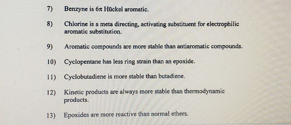 7)
Benzyne is 6n Hückel aromatic.
8)
Chlorine is a meta directing, activating substituent for electrophilic
aromatic substitution.
9)
Aromatic compounds are more stable than antiaromatic compounds.
10) Cyclopentane has less ring strain than an epoxide.
11) Cyclobutadiene is more stable than butadiene.
12)
Kinetic products are always more stable than thermodynamic
products.
13) Epoxides are more reactive than normal ethers.
