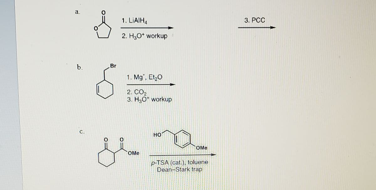 a.
1. LIAIH4
3. PCC
2. H3O* workup
b.
Br
1. Mg', Et,O
2. CO2
3. H3O* workup
C.
но
OMe
OMe
p-TSA (cat.), toluene
Dean-Stark trap
