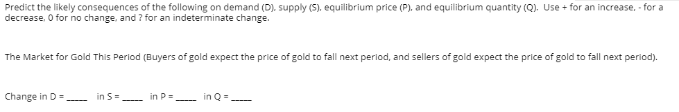 Predict the likely consequences of the following on demand (D), supply (S), equilibrium price (P), and equilibrium quantity (Q). Use + for an increase, - for a
decrease, O for no change, and ? for an indeterminate change.
The Market for Gold This Period (Buyers of gold expect the price of gold to fall next period, and sellers of gold expect the price of gold to fall next period).
Change in D =
in S=
in P=
in Q = -
---
