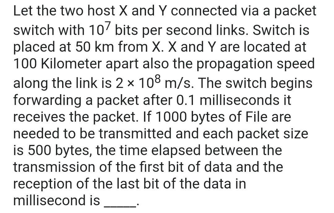 Let the two host X and Y connected via a packet
switch with 10' bits per second links. Switch is
placed at 50 km from X. X and Y are located at
100 Kilometer apart also the propagation speed
along the link is 2 x 108 m/s. The switch begins
forwarding a packet after 0.1 milliseconds it
receives the packet. If 1000 bytes of File are
needed to be transmitted and each packet size
is 500 bytes, the time elapsed between the
transmission of the first bit of data and the
reception of the last bit of the data in
millisecond is
