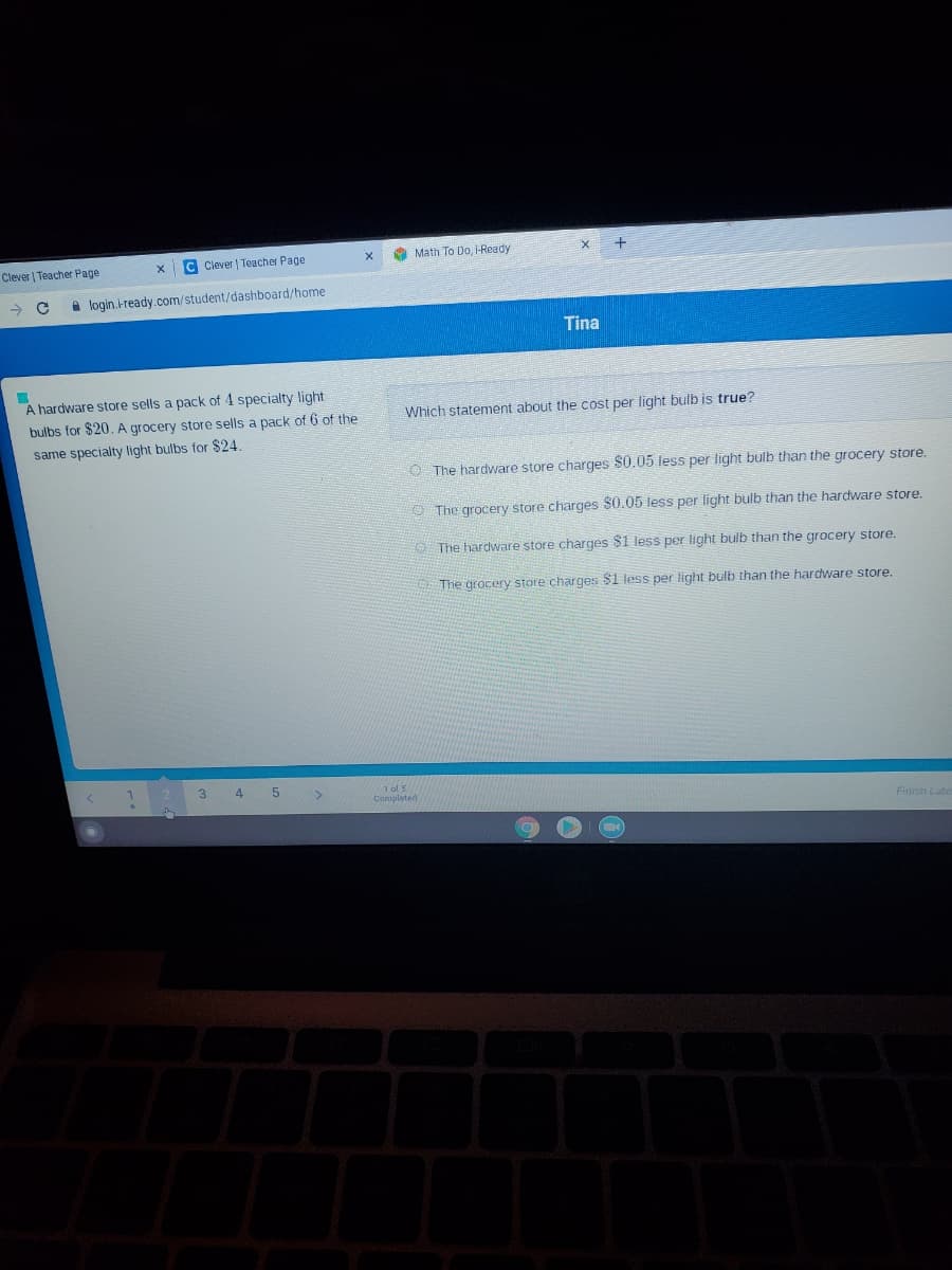 C Clever | Teacher Page
A Math To Do, i-Ready
Clever | Teacher Page
A login.ready.com/student/dashboard/home
Tina
A hardware store sells a pack of 4 specialty light
bulbs for $20. A grocery store sells a pack of 6 of the
Which statement about the cost per light bulb is true?
same specialty light bulbs for $24.
The hardware store charges S0.05 less per light bulb than the grocery store.
O The grocery store charges $0.05 less per light bulb than the hardware store.
O The hardware store charges $1 less per light bulb than the grocery store.
The grocery store charges $1 less per light bulb than the hardware store.
3
4
1ol 5
Completed
Finist Late
