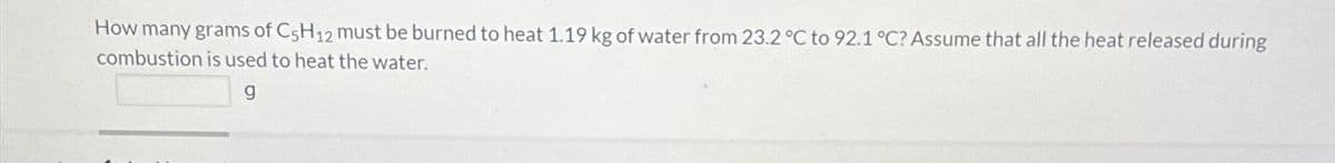 How many grams of C5H12 must be burned to heat 1.19 kg of water from 23.2 °C to 92.1 °C? Assume that all the heat released during
combustion is used to heat the water.
g