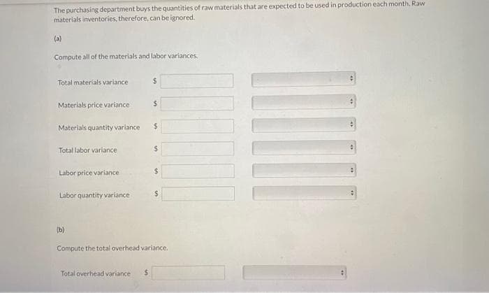 The purchasing department buys the quantities of raw materials that are expected to be used in production each month. Raw
materials inventories, therefore, can be ignored.
(a)
Compute all of the materials and labor variances.
Total materials variance
Materials price variance
Materials quantity variance
Total labor variance
Labor price variance
Labor quantity variance
(b)
$
Total overhead variance $
S
$
$
$
Compute the total overhead variance.