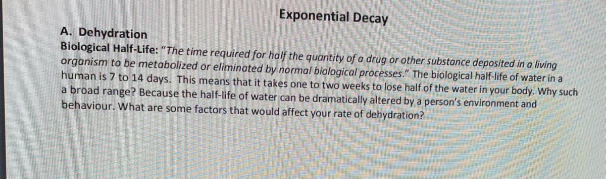 Exponential Decay
A. Dehydration
Biological Half-Life: "The time required for half the quantity of a drug or other substance deposited in a living
organism to be metabolized or eliminated by normal biological processes." The biological half-life of water in a
human is 7 to 14 days. This means that it takes one to two weeks to lose half of the water in your body. Why such
a broad range? Because the half-life of water can be dramatically altered by a person's environment and
behaviour. What are some factors that would affect your rate of dehydration?

