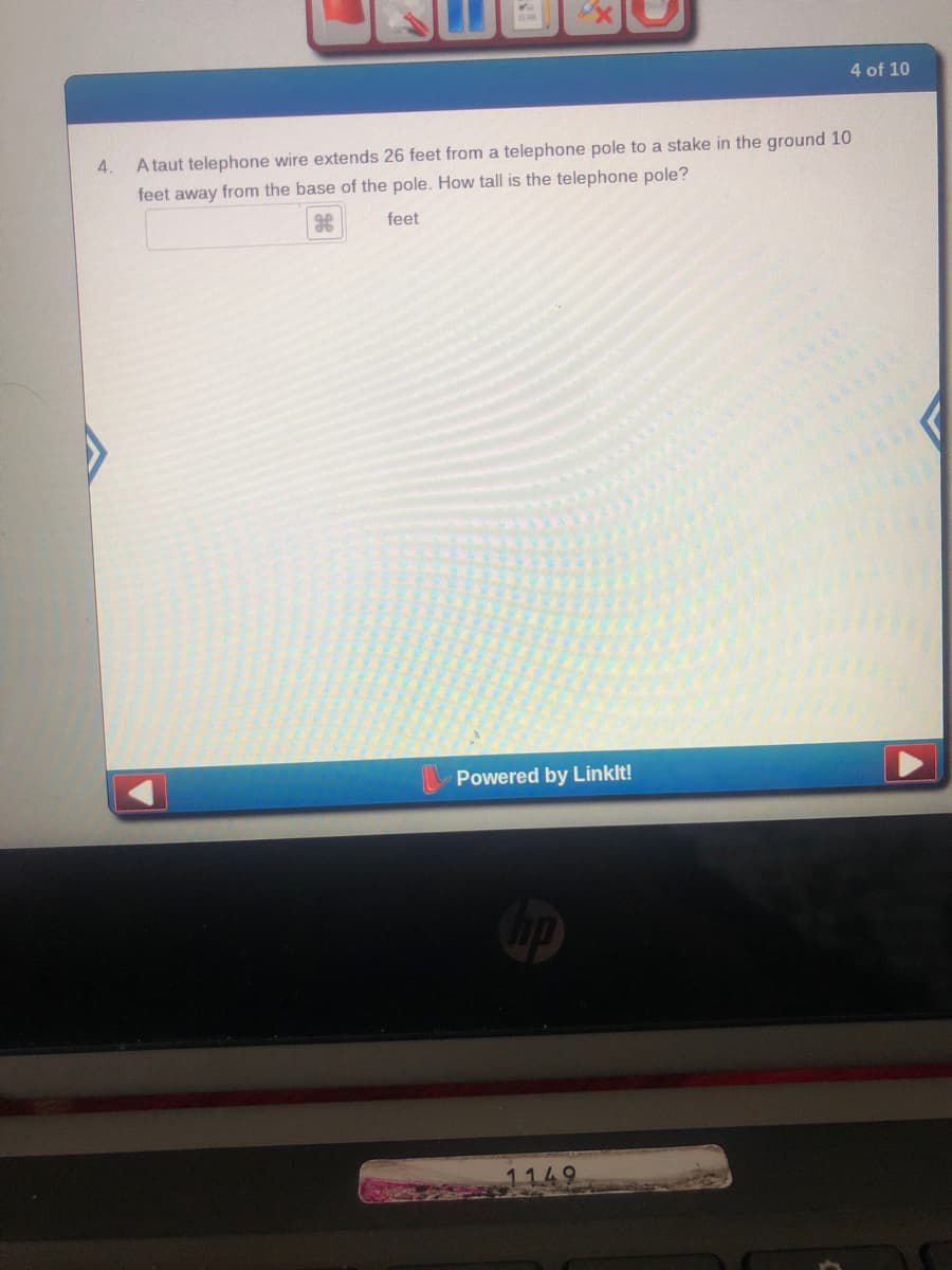 4 of 10
4.
A taut telephone wire extends 26 feet from a telephone pole to a stake in the ground 10
feet away from the base of the pole. How tall is the telephone pole?
feet
Powered by Linklt!

