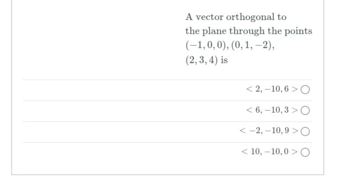 A vector orthogonal to
the plane through the points
(-1,0,0), (0, 1, -2),
(2, 3, 4) is
< 2, –10, 6 >O
< 6, –10,3 > O
< -2, –10,9 >O
< 10, –10,0 > O
