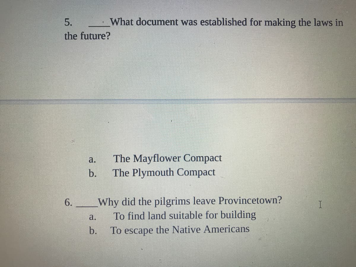 5.
What document was established for making the laws in
the future?
The Mayflower Compact
The Plymouth Compact
a.
b.
Why did the pilgrims leave Provincetown?
To find land suitable for building
6.
a.
b.
To escape the Native Americans
