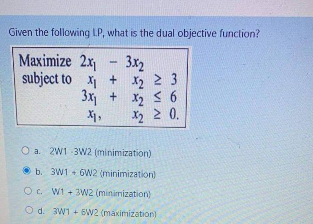 Given the following LP, what is the dual objective function?
-
3x2
Maximize 2x₁
subject to
x₁
+
+
x₂
X2
≥ 3
x₁
3x₁ +
x₂ ≤ 6
X2
X1₂
X2 ≥ 0.
O a. 2W1-3W2 (minimization)
b. 3W1 +6W2 (minimization)
O c. W1 + 3W2 (minimization)
O d. 3W1 +6W2 (maximization)