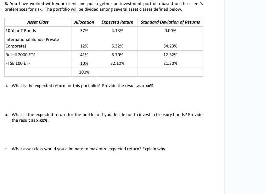 3. You have worked with your client and put together an investment portfolio based on the client's
preferences for risk. The portfolio will be divided among several asset classes defined below.
Asset Class
Allocation
Expected Return
Standard Deviation of Returns
10 Year T-Bonds
37%
4.13%
0.00%
International Bonds (Private
Corporate)
12%
6.32%
34.23%
Rusell 2000 ETF
41%
6.70%
12.32%
FTSE 100 ETF
10%
32.10%
21.30%
100%
a. What is the expected return for this portfolio? Provide the result as x.xx%.
b. What is the expected return for the portfolio if you decide not to invest in treasury bonds? Provide
the result as x.xx%.
c. What asset class would you eliminate to maximize expected return? Explain why.