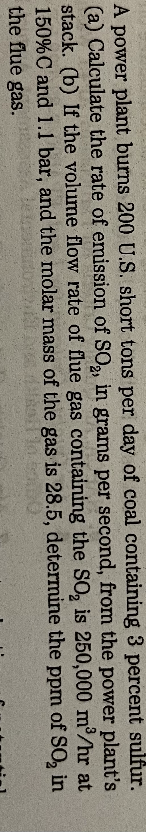 A power plant burns 200 U.S. short tons per day of coal containing 3 percent sulfur.
(a) Calculate the rate of emission of SO₂, in grams per second, from the power plant's
stack. (b) If the volume flow rate of flue gas containing the SO₂ is 250,000 m³/hr at
150% C and 1.1 bar, and the molar mass of the gas is 28.5, determine the ppm of SO₂ in
the flue gas.