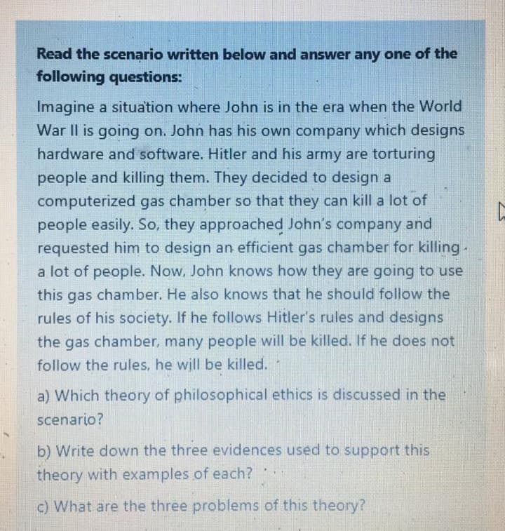 Read the scenario written below and answer any one of the
following questions:
Imagine a situation where John is in the era when the World
War II is going on. John has his own company which designs
hardware and software. Hitler and his army are torturing
people and killing them. They decided to design a
computerized gas chamber so that they can kill a lot of
people easily. So, they approached John's company and
requested him to design an efficient gas chamber for killing-
a lot of people. Now, John knows how they are going to use
this gas chamber. He also knows that he should follow the
rules of his society. If he follows Hitler's rules and designs
the gas chamber, many people will be killed. If he does not
follow the rules, he will be killed.
a) Which theory of philosophical ethics is discussed in the
scenario?
b) Write down the three evidences used to support this
theory with examples of each?
c) What are the three problems of this theory?
