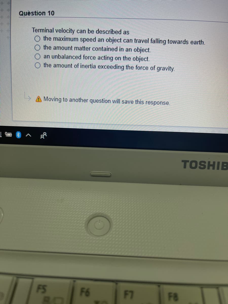 Quèstion 10
Terminal velocity can be described as
the maximum speed an object can travel falling towards earth.
the amount matter contained in an object.
an unbalanced force acting on the object.
the amount of inertia exceeding the force of gravity.
A Moving to another question will save this response.
TOSHIB
FS
F6
F7
FB
8O
