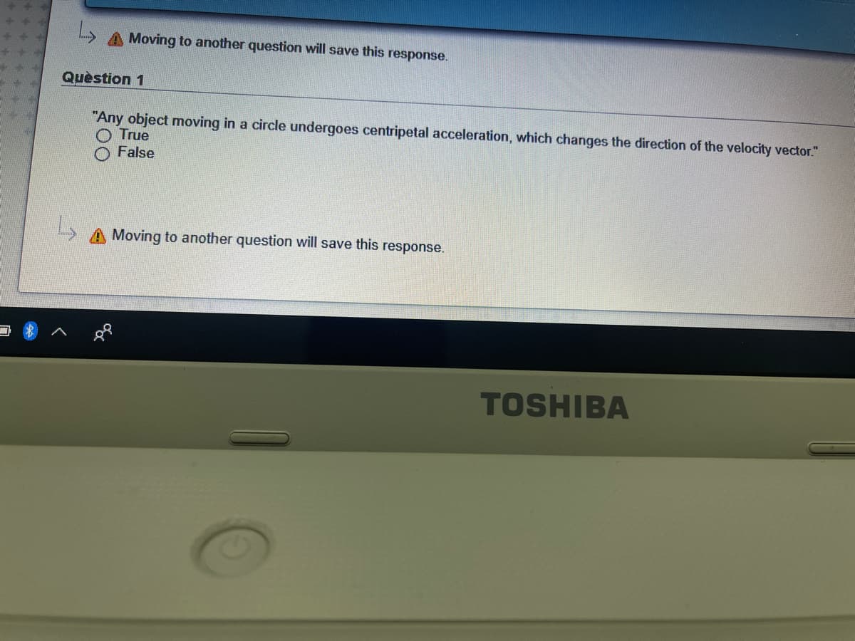 A Moving to another question will save this response.
Quèstion 1
"Any object moving in a circle undergoes centripetal acceleration, which changes the direction of the velocity vector."
True
False
Moving to another question will save this response.
TOSHIBA
