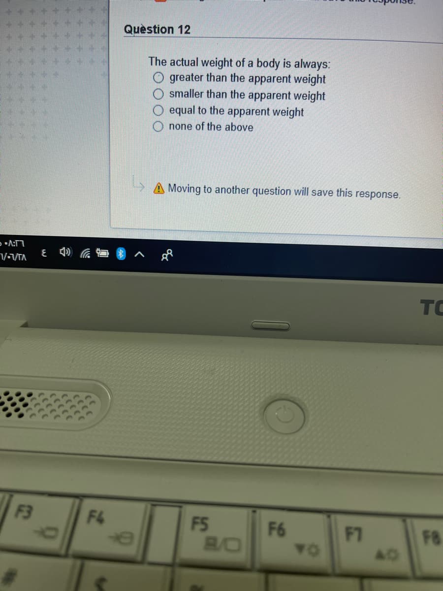 Question 12
The actual weight of a body is always:
greater than the apparent weight
smaller than the apparent weight
equal to the apparent weight
none of the above
> A Moving to another question will save this response.
VVTA
TC
F3
F4
F5
F6
F7
BO
F8
40
TO
00

