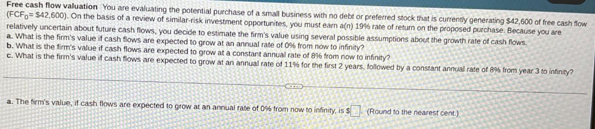 Free cash flow valuation You are evaluating the potential purchase of a small business with no debt or preferred stock that is currently generating $42,600 of free cash flow
(FCF0 $42,600). On the basis of a review of similar-risk investment opportunites, you must earn a(n) 19% rate of return on the proposed purchase. Because you are
relatively uncertain about future cash flows, you decide to estimate the firm's value using several possible assumptions about the growth rate of cash flows.
a. What is the firm's value if cash flows are expected to grow at an annual rate of 0% from now to infinity?
b. What is the firm's value if cash flows are expected to grow at a constant annual rate of 8% from now to infinity?
c. What is the firm's value if cash flows are expected to grow at an annual rate of 11% for the first 2 years, followed by a constant annual rate of 8% from year 3 to infinity?
a. The firm's value, if cash flows are expected to grow at an annual rate of 0% from now to infinity, is $ (Round to the nearest cent.)