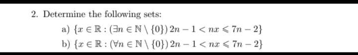 2. Determine the following sets:
a) {r €R: (3n EN\{0}) 2n – 1 < nx <7n - 2}
b) {r €R: (Vn EN\{0})2n – 1< nx < 7n – 2}
