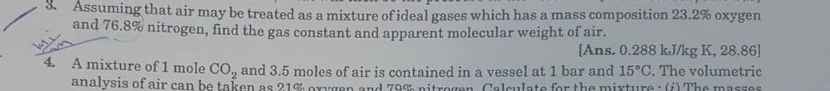 S. Assuming that air may be treated as a mixture of ideal gases which has a mass composition 23.2% oxygen
and 76.8% nitrogen, find the gas constant and apparent molecular weight of air.
[Ans. 0.288 kJ/kg K, 28.86]
4.
A mixture of 1 mole CO, and 3.5 moles of air is contained in a vessel at 1 bar and 15°C. The volumetric
analysis of air can be taken as 21% Oxygen and 79% nitrogen Calculate for the mixture : (i) The masses
