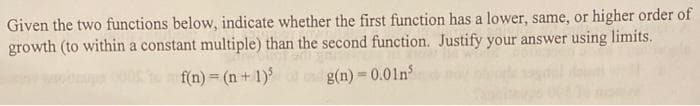 Given the two functions below, indicate whether the first function has a lower, same, or higher order of
growth (to within a constant multiple) than the second function. Justify your answer using limits.
f(n) = (n + 1)³
g(n)=0.01n³