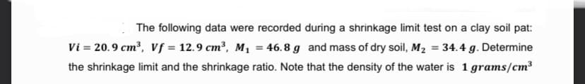 The following data were recorded during a shrinkage limit test on a clay soil pat:
Vi = 20.9 cm?, Vf = 12.9 cm³, M, = 46.8 g and mass of dry soil, M2 = 34.4 g. Determine
the shrinkage limit and the shrinkage ratio. Note that the density of the water is 1 grams/cm?
