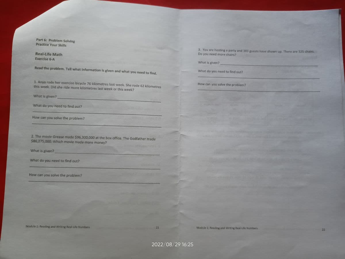 Part 6: Problem Solving
Practice Your Skills
Real-Life Math
Exercise 6-A
Read the problem. Tell what information is given and what you need to find.
1. Anya rode her exercise bicycle 76 kilometres last week. She rode 62 kilometres
this week. Did she ride more kilometres last week or this week?
What is given?
What do you need to find out?
How can you solve the problem?
2. The movie Grease made $96,300,000 at the box office. The Godfather made
$86,275,000. Which movie made more money?
What is given?
What do you need to find out?
How can you solve the problem?
Module 1: Reading and Writing Real-Life Numbers
21
2022/08/29 16:25
3. You are hosting a party and 383 guests have shown up. There are 325 chairs.
Do you need more chairs?
What is given?
What do you need to find out?
How can you solve the problem?
Module 1: Reading and Writing Real-Life Numbers
22