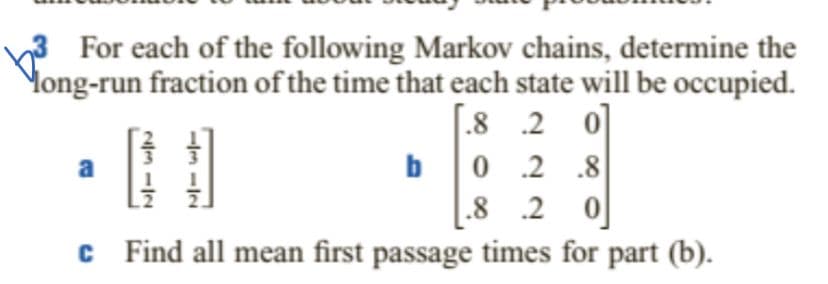 For each of the following Markov chains, determine the
Mong-run fraction of the time that each state will be occupied.
[ 0
bo .2 .8
.8 .2 0
.8 .2
a
c Find all mean first passage times for part (b).
