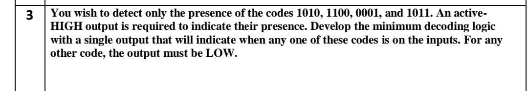 You wish to detect only the presence of the codes 1010, 1100, 0001, and 1011. An active-
3
HIGH output is required to indicate their presence. Develop the minimum decoding logic
with a single output that will indicate when any one of these codes is on the inputs. For
other code, the output must be LOW.
any
