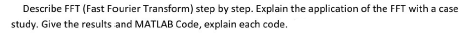 Describe FFT (Fast Fourier Transform) step by step. Explain the application of the FFT with a case
study. Give the results and MATLAB Code, explain each code.