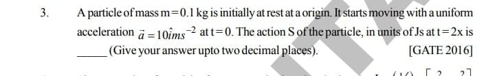 A particle of mass m=0.1 kg is initially at rest at a origin. It starts moving with a uniform
acceleration a = 1oîms2 at t=0. The action S of the particle, in units of Js at t=2x is
(Give your answer upto two decimal places).
3.
[GATE 2016]
(1)
21
