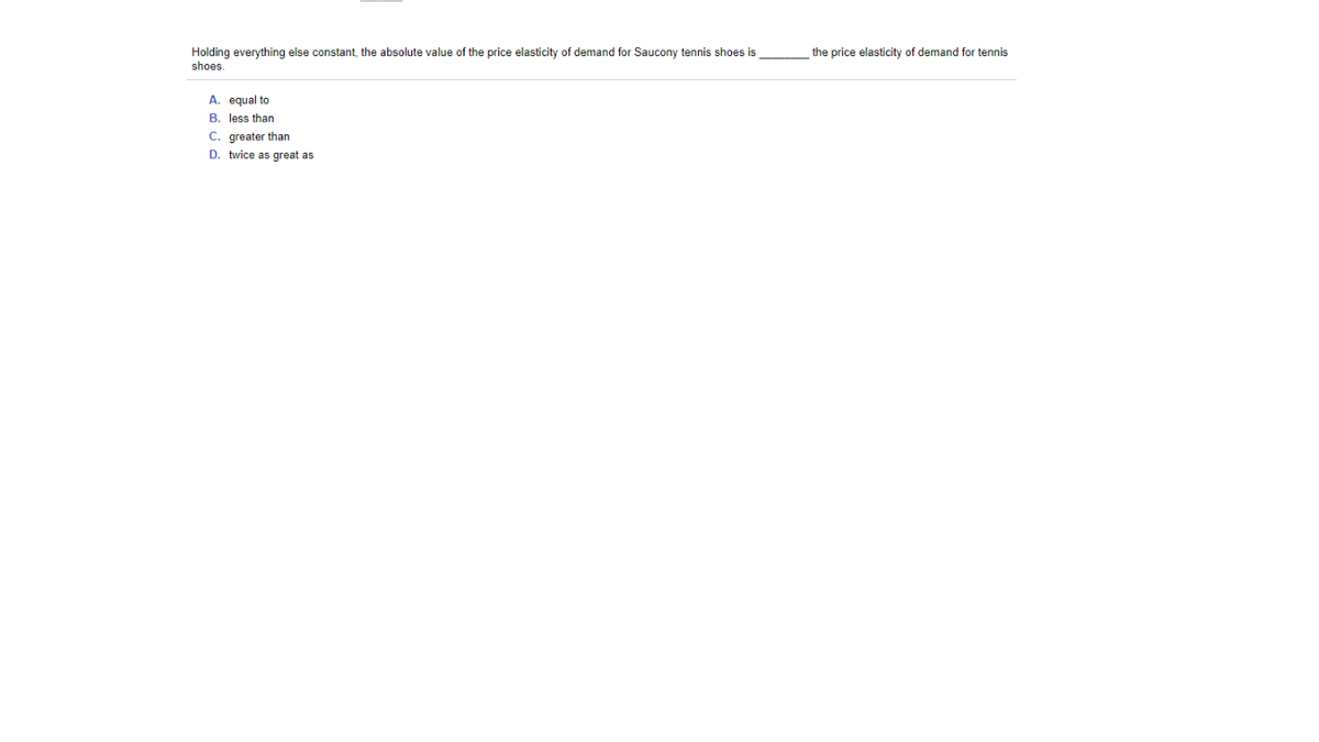 Holding everything else constant, the absolute value of the price elasticity of demand for Saucony tennis shoes is
shoes
the price elasticity of demand for tennis
A. equal to
B. less than
C. greater than
D. twice as great as
