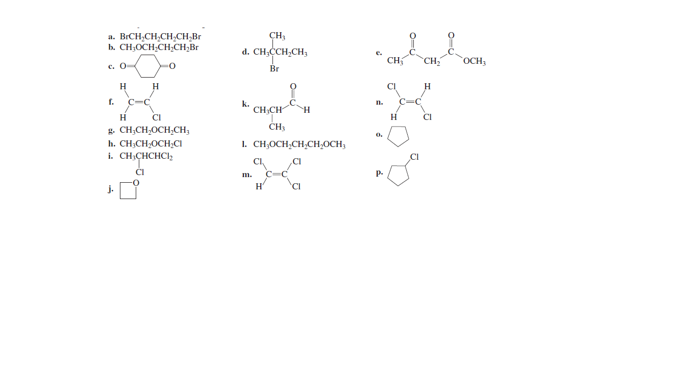 CH3
а. BrCH,CH,CH,СH,Br
b. CH3OCH2CH2CH2B1
d. CH;ĊCH2CH3
е.
CH
`CH2
OCH3
с. О-
Br
H
H
CI
H
f.
C=C
k.
CH;CH
n.
H
CI
H
CI
g. CH;CH,OCH,CH;
ČH3
0.
1. CH;OCH,CH,CH,OCH3
h. CH3CH2OCH2CI
i. CH3CHCHCl2
CI
CI
CI
ČI
EC
р.
m.
H'
CI
j.
