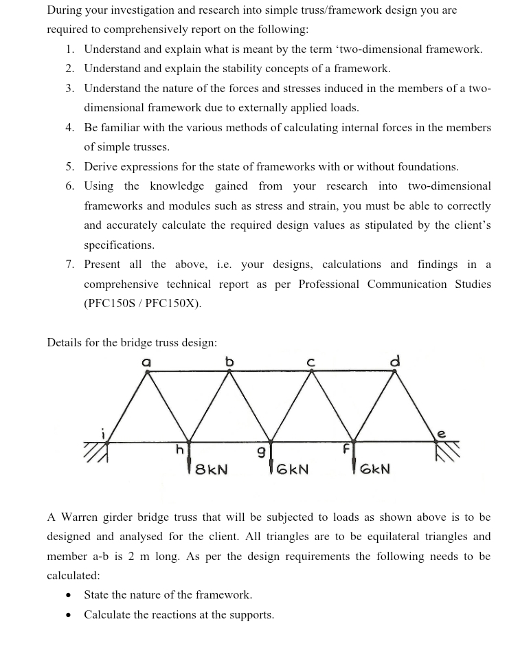 During your investigation and research into simple truss/framework design you are
required to comprehensively report on the following:
1. Understand and explain what is meant by the term 'two-dimensional framework.
2. Understand and explain the stability concepts of a framework.
3. Understand the nature of the forces and stresses induced in the members of a two-
dimensional framework due to externally applied loads.
4. Be familiar with the various methods of calculating internal forces in the members
of simple trusses.
5. Derive expressions for the state of frameworks with or without foundations.
6. Using the knowledge gained from your research into two-dimensional
frameworks and modules such as stress and strain, you must be able to correctly
and accurately calculate the required design values as stipulated by the client's
specifications.
7. Present all the above, i.e. your designs, calculations and findings in a
comprehensive technical report as per Professional Communication Studies
(PFC150S/PFC150X).
Details for the bridge truss design:
b
h
9
8kN
6kN
6kN
d
A Warren girder bridge truss that will be subjected to loads as shown above is to be
designed and analysed for the client. All triangles are to be equilateral triangles and
member a-b is 2 m long. As per the design requirements the following needs to be
calculated:
• State the nature of the framework.
•
Calculate the reactions at the supports.