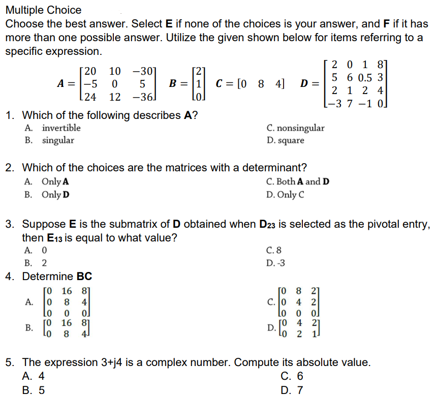 Multiple Choice
Choose the best answer. Select E if none of the choices is your answer, and F if it has
more than one possible answer. Utilize the given shown below for items referring to a
specific expression.
[20 10 -30]
A = |-5 0
24 12 -36]
2 0 1 8]
5 6 0.5 3
2 1 2 4
[-3 7 –1 0]
B = |1
C = [0 8 4] D =
Lo]
1. Which of the following describes A?
A. invertible
B. singular
C. nonsingular
D. square
2. Which of the choices are the matrices with a determinant?
A. Only A
B. Only D
C. Both A and D
D. Only C
3. Suppose E is the submatrix of D obtained when D23 is selected as the pivotal entry,
then E13 is equal to what value?
А. О
В. 2
4. Determine BC
[0 16 8]
C. 8
D. -3
[o 8 21
c. 0 4 2
Lo o ol
[0 4 21
8
4
ol
Lo
[0 16 8]
Lo
В.
D.
Lo 2 11
8
4]
5. The expression 3+j4 is a complex number. Compute its absolute value.
А. 4
В. 5
С. 6
D. 7
A.
