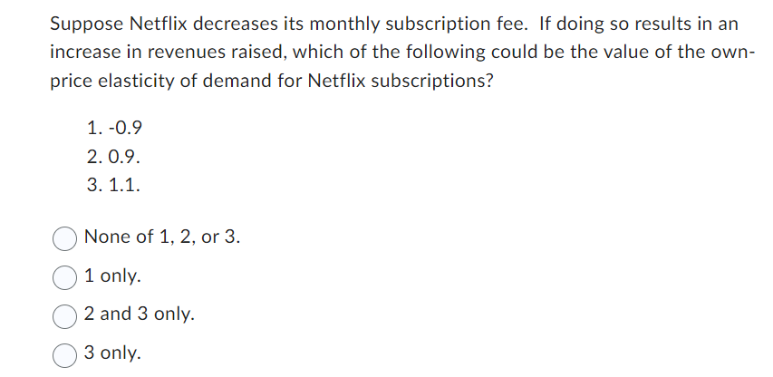 Suppose Netflix decreases its monthly subscription fee. If doing so results in an
increase in revenues raised, which of the following could be the value of the own-
price elasticity of demand for Netflix subscriptions?
1. -0.9
2.0.9.
3.1.1.
None of 1, 2, or 3.
1 only.
2 and 3 only.
3 only.