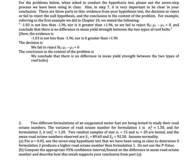 For the problems below, when asked to conduct the hypothesis test, please use the seven-step
process we have been using in class. Also, in step 7, it is very important to be clear in your
conclusion. There are three parts to this: evidence from your hypothesis test, the decision to reject
or fail to reject the null hypothesis, and the conclusion in the context of the problem. For example,
referring to the first example we did in Chapter 10, we stated the following:
-1.03 is not less than -1.96, nor is it greater than +1.96, so we fail to reject Ho: H -H2 0, and
conclude that there is no difference in mean yield strength between the two types of roof bolts.
(Here, the evidence is
1.03 is not less than -1.96, nor is it greater than +1.96
The decision is
We fail to reject Ho: - pg = 0
The conclusion in the context of the problem is
We conclude that there is no difference in mean yield strength between the two types of
roof bolts)
2.
Two different formulations of an oxygenated motor fuel are being tested to study their road
octane numbers. The variance of road octane number for formulation 1 is af1.50, and for
formulation 2, it isaž = 1.20. Two random samples of size n = 15 and n2 20 are tested, and the
mean road octane numbers observed are i = 89.60 and 2 92.50. Assume normality.
(a) For a 0.05, use the seven-step hypothesis test that we have been using in class to determine if
formulation 2 produces a higher road octane number than formulation 1. Do not use the P-Value
(b) Compute the appropriate 95% confidence interval/bound on the difference in mean road octane
number and describe how this result supports your conclusion from part (a)
